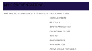 MY 9 PRESENTATIONS.
NOW IM GOING TO SPEEK ABOUT MY 9 PROYECTS -TRADICIONAL FOODS
-ANIMALS HABBITS
-FESTIVALS
-SPORTS AND WEATHER
-THE HISTORY OF FILM.
-KING TUT
-FAMOUS HOMES
-FAMOUS PLACES
-TEENS AROUND THE WORLD.
 