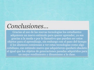 Conclusiones…
Gracias al uso de las nuevas tecnologías los estudiantes
adquieren un nuevo estimulo para querer aprender, ya sea
gracias a la moda o por lo llamativo que pueden ser estos
objetos para el aprendizaje, sin embargo con el paso del tiempo
si los alumnos comienzan a ver estas tecnologías como algo
cotidiano, ese estimulo nuevo que adquirieron quedará obsoleto
al igual que los objetos de generaciones pasadas adquiridos para
un mejor rendimiento y dinamismo a la clase.
 