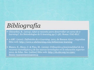 Bibliografía
• Ghirardini, B.. (2014). ¿Qué se necesita para desarrollar un curso de e-
learning?. En Metodologías de E-learning pp.(7-58). Roma: FAO-RLC 
• e-ABC. (2010). Definición de e-Learning. 2011, de Buenos Aires | Argentina
Sitio web: http://www.e-abclearning.com/definicione-learning 
• Blanco, E., Ricoy, C. & Pino, M.. (2009). Utilización y funcionalidad de los
recursos tecnológicos y de las nuevas tecnologías en la educación superior.
2012, de Educ. Soc. [online] Sitio web: http://dx.doi.org/10.1590/
S0101-73302009000400014
 