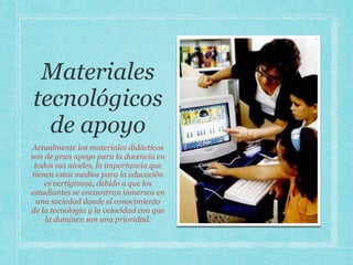 Materiales
tecnológicos
de apoyo
Actualmente los materiales didácticos
son de gran apoyo para la docencia en
todos sus niveles, la importancia que
tienen estos medios para la educación
es vertiginosa, debido a que los
estudiantes se encuentran inmersos en
una sociedad donde el conocimiento
de la tecnología y la velocidad con que
la dominen son una prioridad.
 