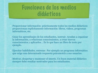 Funciones de los medios
didácticos
Proporcionar información: prácticamente todos los medios didácticos
proporcionan explícitamente información: libros, videos, programas
informáticos, etc.
Guiar los aprendizajes de los estudiantes, instruir. Ayudan a organizar
la información, a relacionar conocimientos, a crear nuevos
conocimientos y aplicarlos… Es lo que hace un libro de texto por
ejemplo.
Ejercitar habilidades, entrenar. Por ejemplo un programa informático
que exige una determinada respuesta psicomotriz a sus usuarios.
Motivar, despertar y mantener el interés. Un buen material didáctico
siempre debe resultar motivador para los estudiantes.
 