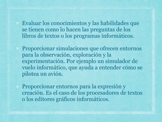 Evaluar los conocimientos y las habilidades que
se tienen como lo hacen las preguntas de los
libros de textos o los programas informáticos.
Proporcionar simulaciones que ofrecen entornos
para la observación, exploración y la
experimentación. Por ejemplo un simulador de
vuelo informático, que ayuda a entender cómo se
pilotea un avión.
Proporcionar entornos para la expresión y
creación. Es el caso de los procesadores de textos
o los editores gráficos informáticos.
 