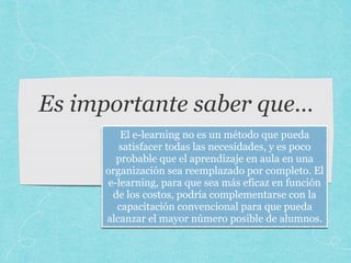 Es importante saber que…
El e-learning no es un método que pueda
satisfacer todas las necesidades, y es poco
probable que el aprendizaje en aula en una
organización sea reemplazado por completo. El
e-learning, para que sea más eficaz en función
de los costos, podría complementarse con la
capacitación convencional para que pueda
alcanzar el mayor número posible de alumnos.
 