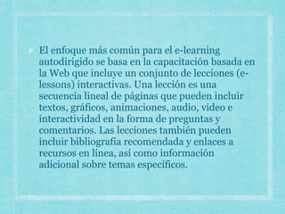 El enfoque más común para el e-learning
autodirigido se basa en la capacitación basada en
la Web que incluye un conjunto de lecciones (e-
lessons) interactivas. Una lección es una
secuencia lineal de páginas que pueden incluir
textos, gráficos, animaciones, audio, video e
interactividad en la forma de preguntas y
comentarios. Las lecciones también pueden
incluir bibliografía recomendada y enlaces a
recursos en línea, así como información
adicional sobre temas específicos.
 