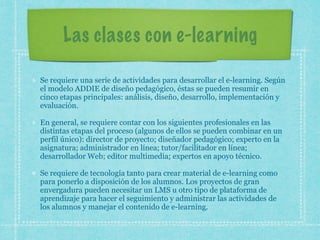 Las clases con e-learning
Se requiere una serie de actividades para desarrollar el e-learning. Según
el modelo ADDIE de diseño pedagógico, éstas se pueden resumir en
cinco etapas principales: análisis, diseño, desarrollo, implementación y
evaluación.
En general, se requiere contar con los siguientes profesionales en las
distintas etapas del proceso (algunos de ellos se pueden combinar en un
perfil único): director de proyecto; diseñador pedagógico; experto en la
asignatura; administrador en línea; tutor/facilitador en línea;
desarrollador Web; editor multimedia; expertos en apoyo técnico.
Se requiere de tecnología tanto para crear material de e-learning como
para ponerlo a disposición de los alumnos. Los proyectos de gran
envergadura pueden necesitar un LMS u otro tipo de plataforma de
aprendizaje para hacer el seguimiento y administrar las actividades de
los alumnos y manejar el contenido de e-learning.
 