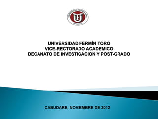 UNIVERSIDAD FERMÍN TORO
      VICE-RECTORADO ACADEMICO
DECANATO DE INVESTIGACION Y POST-GRADO




      CABUDARE, NOVIEMBRE DE 2012
 