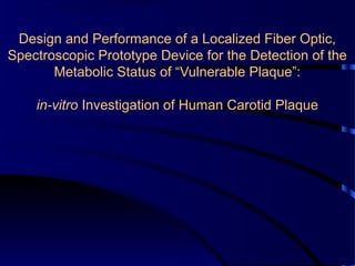Design and Performance of a Localized Fiber Optic,
Spectroscopic Prototype Device for the Detection of the
Metabolic Status of “Vulnerable Plaque”:
in-vitro Investigation of Human Carotid Plaque
 