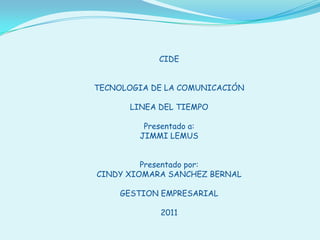 CIDE TECNOLOGIA DE LA COMUNICACIÓN LINEA DEL TIEMPO Presentado a: JIMMI LEMUS Presentado por: CINDY XIOMARA SANCHEZ BERNAL GESTION EMPRESARIAL 2011 