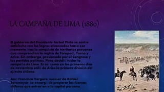 LA CAMPAÑA DE LIMA (1880) 
El gobierno del Presidente Aníbal Pinto se sentía 
satisfecho con los logros alcanzados hasta ese 
momento, tras la conquista de territorios peruanos 
que comprendían la región de Tarapacá, Tacna y 
Arica. Sin embargo, presionado por el Congreso y 
los partidos políticos, Pinto decidió iniciar la 
campaña de Lima. Es así como en los primeros días 
de noviembre salió de Arica la primera división del 
ejército chileno. 
José Francisco Vergara, sucesor de Rafael 
Sotomayor, se encargó de preparar las fuerzas 
chilenas que entrarían a la capital peruana. 
 