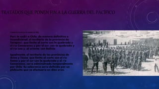 TRATADOS QUE PONEN FIN A LA GUERRA DEL PACÍFICO 
Tratado de Ancón (20 de octubre de 1883) 
Perú le cedió a Chile, de manera definitiva e 
incondicional, el territorio de la provincia de 
Tarapacá, que limita al norte con la quebrada y 
el río Camarones y por el sur, con la quebrada y 
el río Loa y, al oriente, con Bolivia. 
Igualmente, el territorio de las provincias de 
Arica y Tacna, que limita al norte con el río 
Sama y por el sur con la quebrada y el río 
Camarones, sería adminsitrado temporalmente 
por Chile. Su soberanía sería definida por un 
plebiscito que se efectuaría en diez años. 
 