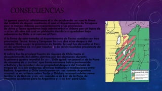 CONSECUENCIAS 
La guerra concluyó oficialmente el 20 de octubre de 1883 con la firma 
del tratado de Ancon, mediante el cual el departamento de Tarapaca 
pasó a manos chilenas permanentemente y las provincias 
de Arica y Tacna quedaron bajo administración chilena por un lapso de 
10 años, al cabo del cual un plebiscito decidiría si quedaban bajo 
soberanía de Chile, o si volvían al Perú. 
A la firma de este tratado, el departamento de Tacna contaba con tres 
provincias: Tacna, Arica y Tarapaca. En 1885, dos años después del 
tratado, Chile ocupó la provincia de Tarata, la cual fue devuelta al Perú 
el1 de setiembre de 1925 por resolución de calvin Coolidee presidente de 
estados Unidos 
El salitre fue la principal fuente de riqueza de Chile hasta el 
descubrimiento del salitre sintético por los alemanes, durante 
la primera guerra mundial En 1833 , Chile quedó en posesión de la Puna 
de atacama de 75 000 km², que hasta entonces había pertenecido 
a Bolivia y la consideró de su propiedad después del tratado de 
tregua de 1884. Sin embargo, diversos tratados y mediaciones entre 
Bolivia, Argentina y Chile concluyeron en 1889, cuando Argentina 
renunció a su reclamo sobre Tarija y Chichas reconociéndolas como 
territorio de Bolivia, y en 1899, cuando 64 000 km² de la Puna de 
Atacama quedaron para la Argentina y 11 000 km² para Chile. 
 
