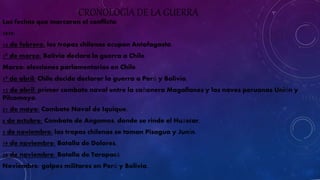 CRONOLOGÍA DE LA GUERRA 
Las fechas que marcaron el conflicto: 
1879: 
14 de febrero: las tropas chilenas ocupan Antofagasta. 
1º de marzo: Bolivia declara la guerra a Chile. 
Marzo: elecciones parlamentarias en Chile. 
1º de abril: Chile decide declarar la guerra a Perú y Bolivia. 
12 de abril: primer combate naval entre la cañonera Magallanes y las naves peruanas Unión y 
Pilcomayo. 
21 de mayo: Combate Naval de Iquique. 
8 de octubre: Combate de Angamos, donde se rinde el Huáscar. 
5 de noviembre: las tropas chilenas se toman Pisagua y Junín. 
19 de noviembre: Batalla de Dolores. 
26 de noviembre: Batalla de Tarapacá. 
Noviembre: golpes militares en Perú y Bolivia. 
 
