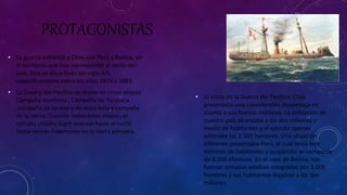 PROTAGONISTAS 
• La guerra enfrentó a Chile con Perú y Bolivia, en 
el territorio que hoy corresponde al norte del 
país. Esta se dio a fines del siglo XIX, 
específicamente entre los años 1879 y 1883. 
• La Guerra del Pacífico se divide en cinco etapas: 
Campaña marítima , Campaña de Tárapaca 
,campaña de tacana y de Arica lima y campaña 
de la sierra. Durante todas estas etapas, el 
ejército chileno logró avanzar hacia el norte 
hasta vencer finalmente en la sierra peruana. 
• Al inicio de la Guerra del Pacífico, Chile 
presentaba una considerable desventaja en 
cuanto a sus fuerzas militares. La población de 
nuestro país alcanzaba a los dos millones y 
medio de habitantes y el ejército apenas 
enteraba los 2.500 hombres. Una situación 
diferente presentaba Perú, el cual tenía tres 
millones de habitantes y su ejército se componía 
de 8.000 efectivos. En el caso de Bolivia, sus 
fuerzas armadas estaban integradas por 3.000 
hombres y sus habitantes llegaban a los dos 
millones. 
 