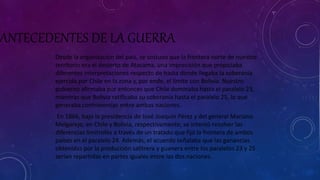 ANTECEDENTES DE LA GUERRA 
Desde la organización del país, se sostuvo que la frontera norte de nuestro 
territorio era el desierto de Atacama, una imprecisión que propiciaba 
diferentes interpretaciones respecto de hasta donde llegaba la soberanía 
ejercida por Chile en la zona y, por ende, el límite con Bolivia. Nuestro 
gobierno afirmaba por entonces que Chile dominaba hasta el paralelo 23, 
mientras que Bolivia ratificaba su soberanía hasta el paralelo 25, lo que 
generaba controversias entre ambas naciones. 
En 1866, bajo la presidencia de José Joaquín Pérez y del general Mariano 
Melgarejo, en Chile y Bolivia, respectivamente, se intentó resolver las 
diferencias limítrofes a través de un tratado que fijó la frontera de ambos 
países en el paralelo 24. Además, el acuerdo señalaba que las ganancias 
obtenidas por la producción salitrera y guanera entre los paralelos 23 y 25 
serían repartidas en partes iguales entre las dos naciones. 
 