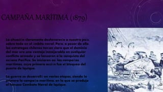 CAMPAÑA MARÍTIMA (1879) 
La situación claramente desfavorecía a nuestro país, 
sobre todo en el ámbito naval. Pero, a pesar de ello, 
los estrategas chilenos tenían claro que el dominio 
del mar era una ventaja inmejorable en cualquier 
conflicto armado y se lanzaron a la conquista del 
océano Pacífico. Se iniciaron así las campañas 
marítimas, cuya primera acción fue el bloqueo del 
puerto de Iquique. 
La guerra se desarrolló en varias etapas, siendo la 
primera la campaña marítima, en la que se produjo 
el famoso Combate Naval de Iquique. 
 