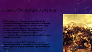 LA CAMPAÑA DE TARAPACÁ (1879) 
El desembarco en Pisagua fue solo el inicio del 
avance de las tropas chilenas en territorio enemigo. 
Inmediatamente, los soldados se internaron en la 
pampa, produciéndose el 6 de noviembre un 
enfrentamiento en pampa Germania, donde la 
caballería chilena resultó triunfadora. 
el 23 de diciembre, una revolución le confirió el poder 
a Nicolás de Piérola. 
Lo mismo ocurrió en Bolivia, donde el coronel 
Eleodoro Camacho le arrebató el cargo al general 
Daza. El pueblo eligió finalmente al general Narciso 
Campero. 
 