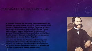 CAMPAÑA DE TACNA Y ARICA (1880) 
A fines de febrero de 1880 Chile había preparado su 
ejército para una nueva invasión. Fue así como 13 mil 
hombres desembarcaron en Ilo y Pacocha, al norte 
de Arica para lanzarse sobre el ejército de Tacna, 
apoyado por tropas bolivianas. Entretanto, el 
general Manuel Baquedano-que había sustituido a 
Escala- ordenó destruir todas las fuerzas peruanas 
ubicadas en la cuesta de Los Angeles 
Así, el 21 de marzo, las fuerzas chilenas cayeron 
sobre sus adversarios, adjudicándose el primer 
triunfo. Sin embargo, la felicidad no fue completa, 
ya que de manera repentina falleció el ministro de 
Guerra en campaña, Rafael Sotomayor. 
 