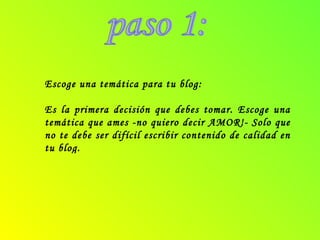 paso 1: Escoge una temática para tu blog: Es la primera decisión que debes tomar. Escoge una temática que ames -no quiero decir AMOR!- Solo que no te debe ser difícil escribir contenido de calidad en tu blog. 