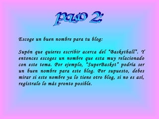 paso 2: Escoge un buen nombre para tu blog: Supón que quieres escribir acerca del “Basketball”. Y entonces escoges un nombre que esta muy relacionado con este tema. Por ejemplo, “SuperBasket” podría ser un buen nombre para este blog. Por supuesto, debes mirar si este nombre ya lo tiene otro blog, si no es así, regístralo lo más pronto posible. 