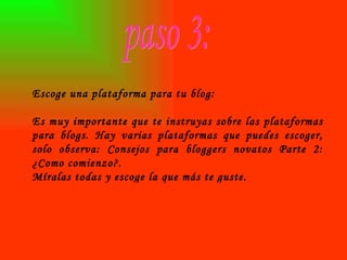 paso 3: Escoge una plataforma para tu blog: Es muy importante que te instruyas sobre las plataformas para blogs. Hay varias plataformas que puedes escoger, solo observa: Consejos para bloggers novatos Parte 2: ¿Como comienzo?. Míralas todas y escoge la que más te guste. 