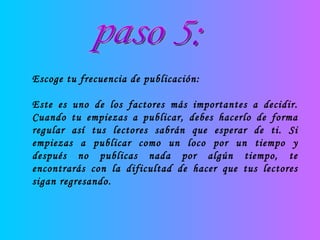 paso 5: Escoge tu frecuencia de publicación: Este es uno de los factores más importantes a decidir. Cuando tu empiezas a publicar, debes hacerlo de forma regular así tus lectores sabrán que esperar de ti. Si empiezas a publicar como un loco por un tiempo y después no publicas nada por algún tiempo, te encontrarás con la dificultad de hacer que tus lectores sigan regresando. 