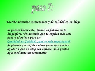 paso 7: Escribe artículos interesantes y de calidad en tu blog: Si puedes hacer esto, tienes un futuro en la blogósfera. Un artículo que te explica más este paso y el quinto paso es:  Cantidad vs Calidad: ¿qué es más importante? . Si piensas que existen otros pasos que pueden ayudar a que un blog sea exitoso, solo ponlos aquí mediante un comentario. 
