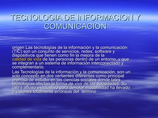 TECNOLOGIA DE INFORMACION Y COMUNICACION origen Las tecnologías de la información y la comunicación (TIC) son un conjunto de servicios, redes, software y dispositivos que tienen como fin la mejora de la  calidad de vida  de las personas dentro de un entorno, y que se integran a un sistema de información interconectado y complementario. Las Tecnologías de la información y la comunicación, son un solo concepto en dos vertientes diferentes como principal premisa de estudio en las ciencias sociales donde tales tecnologías afectan la forma de vivir de las sociedades. Su uso y abuso exhaustivo para denotar modernidad ha llevado a visiones totalmente erróneas del  término 