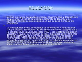 EDUCACION Medios o recursos que pueden propiciar el aprendizaje y desarrollo de las personas. El tipo de aprendizaje desarrollado dependerá del sentido y supuestos epistemológicos en que se base el modelo de enseñanza. La incorporación de las Tecnologías de Información y comunicación (TIC) al proceso Educacional de los niños y niñas con Discapacidad o Necesidades Educativas Especiales (NEE), nos facilita su integración Educativa y favorece su inclusión escolar, mejorando sus condiciones de trabajo retribuyendo a una mejor calidad de vida. Una persona incomunicada, mal conectada al mundo por una alteración física, sensorial u orgánica con una simple señal es suficiente para poner en marcha infinidad de habilidades como dibujar, conectar, comunicar, grabar, conocer letras, números, ciudades, leer textos. 