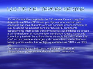 LAS TIC Y EL TERCER SECTOR   Es común también comprender las TIC en relación a su magnitud (Internet) Las TIC o NTIC tienen por objeto aportar claridad para conceptos aún más abstractos como la sociedad del conocimiento, la cual se asume fue acuñada por Peter Drucker El surgimiento, especialmente Internet está transformando las posibilidades de acceso a la información en el mundo entero, cambiando nuestra manera de comunicar y también las rutinas diarias en los ámbitos de trabajo. Las ONG no han quedado al margen y al contrario han visto facilitado su trabajo gracias a ellas. Las ventajas que ofrecen las NTIC a las ONG son: Comunicación fácil y a bajo costo, espacios de difusión, ej: ciberactivismo, presencia mundial en el sector, entre otros. 
