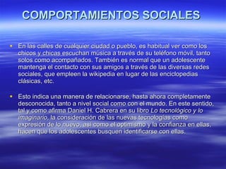 COMPORTAMIENTOS SOCIALES  En las calles de cualquier ciudad o pueblo, es habitual ver como los chicos y chicas escuchan música a través de su teléfono móvil, tanto solos como acompañados. También es normal que un adolescente mantenga el contacto con sus amigos a través de las diversas redes sociales, que empleen la wikipedia en lugar de las enciclopedias clásicas, etc.  Esto indica una manera de relacionarse, hasta ahora completamente desconocida, tanto a nivel social como con el mundo. En este sentido, tal y como afirma Daniel H. Cabrera en su libro  Lo tecnológico y lo imaginario , la consideración de las nuevas tecnologías como expresión de lo nuevo, así como el optimismo y la confianza en ellas, hacen que los adolescentes busquen identificarse con ellas.  