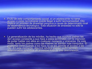 Fruto de este comportamiento social, si un adolescente no tiene acceso a estas tecnologías puede llegar a sufrir tecnoansiedad. Ello implica un proceso de ansiedad psíquica a causa de determinado nivel de dependencia tecnológico. Esta situación de ansiedad no sólo la pueden sufrir los adolescentes.  La generalización de los móviles, ha hecho que muchos padres les den acceso constante a sus hijos a estos terminales con la intención de poder hablar con ellos en cualquier momento y viceversa. De este modo, tanto los padres como las madres se sienten más tranquilos. El problema viene cuando a los hijos no se les permite el acceso a las TIC. En este momento, algunos adultos pueden sufrir también determinados episodios de ansiedad fruto de esa desconexión.  