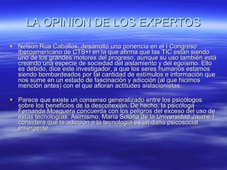 LA OPINION DE LOS EXPERTOS Nelson Rúa Caballos, desarrolló una ponencia en el I Congreso Iberoamericano de CTS+I en la que afirma que las TIC están siendo uno de los grandes motores del progreso, aunque su uso también está creando una especie de sociedad del aislamiento y del egoísmo. Ello es debido, dice este investigador, a que los seres humanos estamos siendo bombardeados por tal cantidad de estímulos e información que nos sume en un estado de fascinación y adicción (al que hicimos mención antes) con el que afloran actitudes aislacionistas.  Parece que existe un consenso generalizado entre los psicólogos sobre los beneficios de la desconexión. De hecho, la psicóloga Fernanda Mosquera concuerda con los peligros del exceso del uso de estas tecnologías. Asimismo, María Solona de la Universidad Jaume I considera que la adicción a la tecnología es un daño psicosocial emergente.  