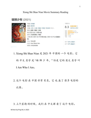 1
Written by Ping Wu in 2023
Xiong Shi Shao Nian Movie Summary Reading
1. Xiong Shi Shao Nian 是 2021 年 中国的 一个 电影。它
的 中文 名字 是 “雄 狮 少 年，” 但是 它的 英文 名字 叫
I Am Who I Am。
2. 这个 电影 在 中国 非常 有名，它 也 赢了 很多 电影的
比赛。
3. 上个星期 的时候，我们 在 中文课 看了 这个 电影。
 