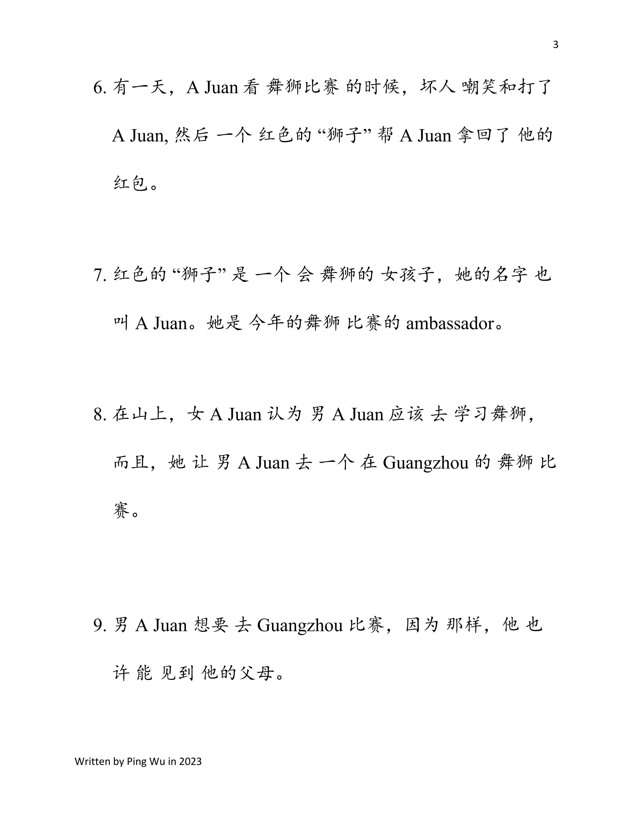 3
Written by Ping Wu in 2023
6. 有一天，A Juan 看 舞狮比赛 的时候，坏人 嘲笑和打了
A Juan, 然后 一个 红色的 “狮子” 帮 A Juan 拿回了 他的
红包。
7. 红色的 “狮子” 是 一个 会 舞狮的 女孩子，她的名字 也
叫 A Juan。她是 今年的舞狮 比赛的 ambassador。
8. 在山上，女 A Juan 认为 男 A Juan 应该 去 学习舞狮，
而且，她 让 男 A Juan 去 一个 在 Guangzhou 的 舞狮 比
赛。
9. 男 A Juan 想要 去 Guangzhou 比赛，因为 那样，他 也
许 能 见到 他的父母。
 