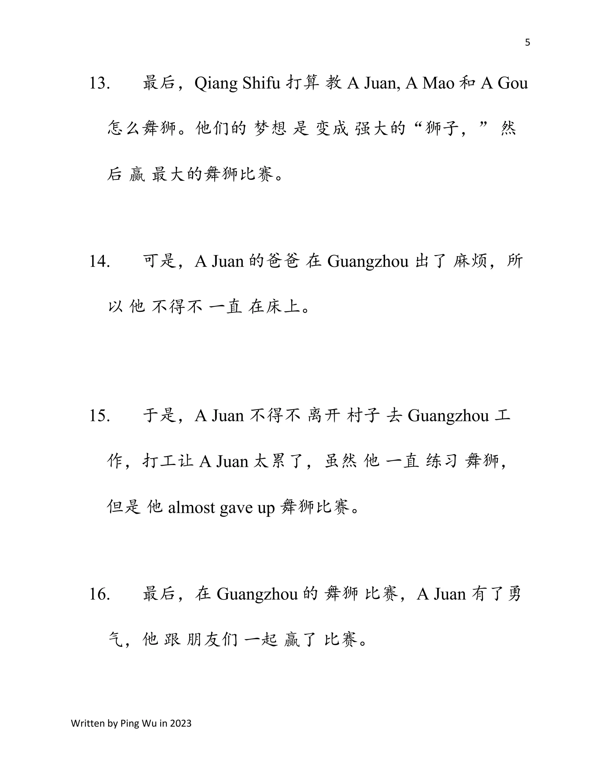5
Written by Ping Wu in 2023
13. 最后，Qiang Shifu 打算 教 A Juan, A Mao 和 A Gou
怎么舞狮。他们的 梦想 是 变成 强大的“狮子，” 然
后 赢 最大的舞狮比赛。
14. 可是，A Juan 的爸爸 在 Guangzhou 出了 麻烦，所
以 他 不得不 一直 在床上。
15. 于是，A Juan 不得不 离开 村子 去 Guangzhou 工
作，打工让 A Juan 太累了，虽然 他 一直 练习 舞狮，
但是 他 almost gave up 舞狮比赛。
16. 最后，在 Guangzhou 的 舞狮 比赛，A Juan 有了勇
气，他 跟 朋友们 一起 赢了 比赛。
 