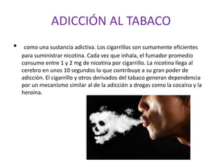 ADICCIÓN AL TABACO
• como una sustancia adictiva. Los cigarrillos son sumamente eficientes
para suministrar nicotina. Cada vez que inhala, el fumador promedio
consume entre 1 y 2 mg de nicotina por cigarrillo. La nicotina llega al
cerebro en unos 10 segundos lo que contribuye a su gran poder de
adicción. El cigarrillo y otros derivados del tabaco generan dependencia
por un mecanismo similar al de la adicción a drogas como la cocaína y la
heroína.
 