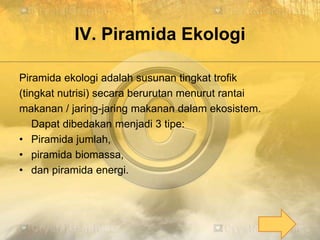 IV. Piramida Ekologi
Piramida ekologi adalah susunan tingkat trofik
(tingkat nutrisi) secara berurutan menurut rantai
makanan / jaring-jaring makanan dalam ekosistem.
Dapat dibedakan menjadi 3 tipe:
• Piramida jumlah,
• piramida biomassa,
• dan piramida energi.
 
