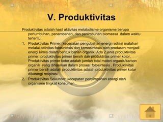 V. Produktivitas
Produktivitas adalah hasil aktivitas metabolisme organisme berupa
pertumbuhan, penambahan, dan penimbunan biomassa dalam waktu
tertentu.
1. Produktivitas Primer: kecepatan pengubahan energi radiasi matahari
melalui aktivitas fotosintesis dan kemosintesis oleh produsen menjadi
energi kimia dalam bentuk bahan organik. Ada 2 jenis produktivitas
primer, produktivitas primer bersih dan produktiitas primer kotor.
Produktivitas primer kotor adalah jumlah total materi organik/karbon
organik yang dihasilkan dalam proses fotosintesis . Produktivitas
primer bersih adalah produktivitas adalah produktivitas primer kotor
dikurangi respirasi.
2. Produktivitas Sekunder: kecepatan penyimpanan energi oleh
organisme tingkat konsumen .
 