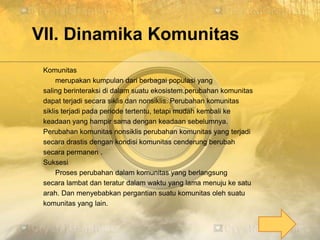 VII. Dinamika Komunitas
Komunitas
merupakan kumpulan dari berbagai populasi yang
saling berinteraksi di dalam suatu ekosistem.perubahan komunitas
dapat terjadi secara siklis dan nonsiklis. Perubahan komunitas
siklis terjadi pada periode tertentu, tetapi mudah kembali ke
keadaan yang hampir sama dengan keadaan sebelumnya.
Perubahan komunitas nonsiklis perubahan komunitas yang terjadi
secara drastis dengan kondisi komunitas cenderung berubah
secara permanen .
Suksesi
Proses perubahan dalam komunitas yang berlangsung
secara lambat dan teratur dalam waktu yang lama menuju ke satu
arah. Dan menyebabkan pergantian suatu komunitas oleh suatu
komunitas yang lain.
 