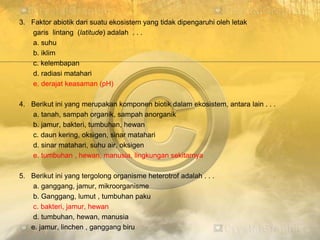 3. Faktor abiotik dari suatu ekosistem yang tidak dipengaruhi oleh letak
garis lintang (latitude) adalah . . .
a. suhu
b. iklim
c. kelembapan
d. radiasi matahari
e. derajat keasaman (pH)
4. Berikut ini yang merupakan komponen biotik dalam ekosistem, antara lain . . .
a. tanah, sampah organik, sampah anorganik
b. jamur, bakteri, tumbuhan, hewan
c. daun kering, oksigen, sinar matahari
d. sinar matahari, suhu air, oksigen
e. tumbuhan , hewan, manusia, lingkungan sekitarnya
5. Berikut ini yang tergolong organisme heterotrof adalah . . .
a. ganggang, jamur, mikroorganisme
b. Ganggang, lumut , tumbuhan paku
c. bakteri, jamur, hewan
d. tumbuhan, hewan, manusia
e. jamur, linchen , ganggang biru
 