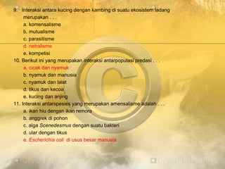 9. Interaksi antara kucing dengan kambing di suatu ekosistem ladang
merupakan . . .
a. komensalisme
b. mutualisme
c. parasitisme
d. netralisme
e. kompetisi
10. Berikut ini yang merupakan interaksi antarpopulasi predasi . . .
a. cicak dan nyamuk
b. nyamuk dan manusia
c. nyamuk dan lalat
d. tikus dan kecoa
e. kucing dan anjing
11. Interaksi antarspesies yang merupakan amensalisme adalah . . .
a. ikan hiu dengan ikan remora
b. anggrek di pohon
c. alga Scenedesmus dengan suatu bakteri
d. ular dengan tikus
e. Escherichia coli di usus besar manusia
 