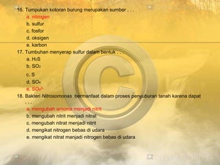 16. Tumpukan kotoran burung merupakan sumber . . .
a. nitrogen
b. sulfur
c. fosfor
d. oksigen
e. karbon
17. Tumbuhan menyerap sulfur dalam bentuk . . .
a. H2S
b. SO2
c. S
d. SO4
e. SO42-
18. Bakteri Nitrosomonas bermanfaat dalam proses penyuburan tanah karena dapat
. . .
a. mengubah amonia menjadi nitrit
b. mengubah nitrit menjadi nitrat
c. mengubah nitrat menjadi nitrit
d. mengikat nitrogen bebas di udara
e. mengikat nitrat manjadi nitrogen bebas di udara
 