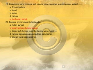19. Organisme yang pertama kali muncul pada peristiwa suksesi primer adalah . . . .
a. Cyanobacteria
b. lumut
c. jamur
d. rumput
e. tumbuhan berbiji
20. Suksesi primer dapat terjadi pada . . .
a. hutan gundul
b. lahan tertutup lumpur panas
c. dasar laut dengan terumbu karang yang rusak
d. rumput pertanian yang dijadikan perumahan
e. sawah yang habis dipanen
 