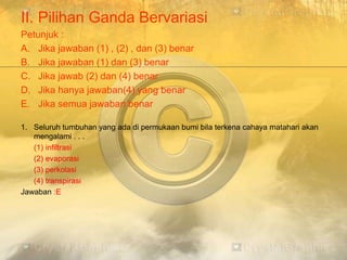 II. Pilihan Ganda Bervariasi
Petunjuk :
A. Jika jawaban (1) , (2) , dan (3) benar
B. Jika jawaban (1) dan (3) benar
C. Jika jawab (2) dan (4) benar
D. Jika hanya jawaban(4) yang benar
E. Jika semua jawaban benar
1. Seluruh tumbuhan yang ada di permukaan bumi bila terkena cahaya matahari akan
mengalami . . .
(1) infiltrasi
(2) evaporasi
(3) perkolasi
(4) transpirasi
Jawaban :E
 