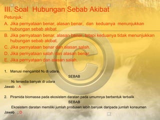 III. Soal Hubungan Sebab Akibat
Petunjuk:
A. Jika pernyataan benar, alasan benar, dan keduanya menunjukkan
hubungan sebab akibat
B. Jika pernyataan benar, alasan benar, tetapi keduanya tidak menunjukkan
hubungan sebab akibat.
C. Jika pernyataan benar dan alasan salah.
D. Jika pernyataan salah dan alasan benar.
E. Jika pernyataan dan alasan salah.
1. Manusi mengambil N2 di udara.
SEBAB
N2 tersedia banyak di udara
Jawab : A
2. Piramida biomassa pada ekosistem daratan pada umumnya berbentuk terbalik
SEBAB
Ekosistem daratan memiliki jumlah produsen lebih banyak daripada jumlah konsumen
Jawab : D
 