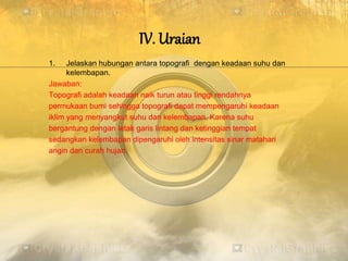 IV. Uraian
1. Jelaskan hubungan antara topografi dengan keadaan suhu dan
kelembapan.
Jawaban:
Topografi adalah keadaan naik turun atau tinggi rendahnya
permukaan bumi sehingga topografi dapat mempengaruhi keadaan
iklim yang menyangkut suhu dan kelembapan. Karena suhu
bergantung dengan letak garis lintang dan ketinggian tempat
sedangkan kelembapan dipengaruhi oleh intensitas sinar matahari
angin dan curah hujan.
 
