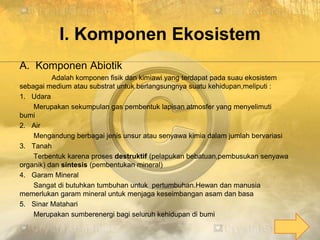 I. Komponen Ekosistem
A. Komponen Abiotik
Adalah komponen fisik dan kimiawi yang terdapat pada suau ekosistem
sebagai medium atau substrat untuk berlangsungnya suatu kehidupan,meliputi :
1. Udara
Merupakan sekumpulan gas pembentuk lapisan atmosfer yang menyelimuti
bumi
2. Air
Mengandung berbagai jenis unsur atau senyawa kimia dalam jumlah bervariasi
3. Tanah
Terbentuk karena proses destruktif (pelapukan bebatuan,pembusukan senyawa
organik) dan sintesis (pembentukan mineral)
4. Garam Mineral
Sangat di butuhkan tumbuhan untuk pertumbuhan.Hewan dan manusia
memerlukan garam mineral untuk menjaga keseimbangan asam dan basa
5. Sinar Matahari
Merupakan sumberenergi bagi seluruh kehidupan di bumi
 