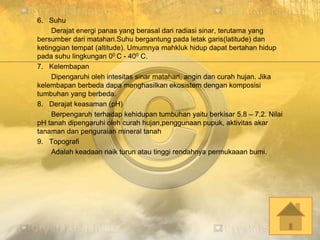 6. Suhu
Derajat energi panas yang berasal dari radiasi sinar, terutama yang
bersumber dari matahari.Suhu bergantung pada letak garis(latitude) dan
ketinggian tempat (altitude). Umumnya mahkluk hidup dapat bertahan hidup
pada suhu lingkungan 00 C - 400 C.
7. Kelembapan
Dipengaruhi oleh intesitas sinar matahari, angin dan curah hujan. Jika
kelembapan berbeda dapa menghasilkan ekosistem dengan komposisi
tumbuhan yang berbeda.
8. Derajat keasaman (pH)
Berpengaruh terhadap kehidupan tumbuhan yaitu berkisar 5,8 – 7,2. Nilai
pH tanah dipengaruhi oleh curah hujan,penggunaan pupuk, aktivitas akar
tanaman dan penguraian mineral tanah
9. Topografi
Adalah keadaan naik turun atau tinggi rendahnya permukaaan bumi.
 