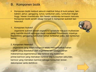 B. Komponen biotik
 Komponen biotik meliputi seluruh makhluk hidup di bumi.antara lain :
bakteri, jamur, ganggang, lumut, tumbuhan paku, tumbuhan tingkat
tinggi, hewan invertebrata, dan hewan vertebrata termasuk manusia.
Komponen biotik sendiri dibagi menjadi 2, komponen autrotof dan
heterotof.
1. Komponen Autrotof
organisme autrotof adalah organisme uniseluler maupun multiseluler
yang memiliki klorofil sehingga dapat melakukan fotosintesis, misalnya
fitoplankton, ganggang, tumbuhan lumut, tumbuhan paku, dan tumbuhan
berbiji.
2. Komponen Heterotof
organisme yang dalam hidupnya selalu memanfaatkan bahan
organik yang disediakan oleh organisme lain sebagai bahan
makanannya.organismenya ada herbivor sbg konsumen
primer,karnivor yang memakan herbivor sbg konsumen sekunder,
karnivor yang memakan karnivor sebagai konsumen tersier,
dekomposer serta dertritivor.
 