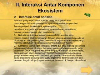II. Interaksi Antar Komponen
Ekosistem
A. Interaksi antar spesies
Interaksi yang terjadi antar spesies anggota populasi akan
mempengaruhi kehidupan dan kecepatan pertumbuhan populasi.
Beberapa tipe interaksi antar spesies yaitu,
netralisme,kompetisi,komensalisme, amensalisme, parasitisme,
predasi, protokooperasi, dan mutualisme.
1. Netralisme: interaksi antara dua atau lebih spesies yang
masing-masinh tidak terpengaruh dengan adanya asosiasi.tidak ada yg
diuntungkan maupun dirugikan. Netralisme terjadi antara spesies yang
memiliki kebutuhan yg berbeda contohnya Sapi dan Kucing.
2. Kompetisi (persaingan):interaksi antara dua atau lebih spesies yang
saling menghalangi. Spesies bersaing memperebutkan sesuatu yang
diperlukan untuk hidupnya, misalnya tempat, makanan, air,sinar,udara,
dan pasangan kawin.persaingan mengakibatkan organisme/spesies
yang kalah bersaing akan mati/tersingkir/pindah ketempat lain. Niche
suatu organisme adalah posisi suatu organisme dalam ekosistem dan
peranan fungsionalnya (bagaimana organisme cocok dengan ekosistem).
 